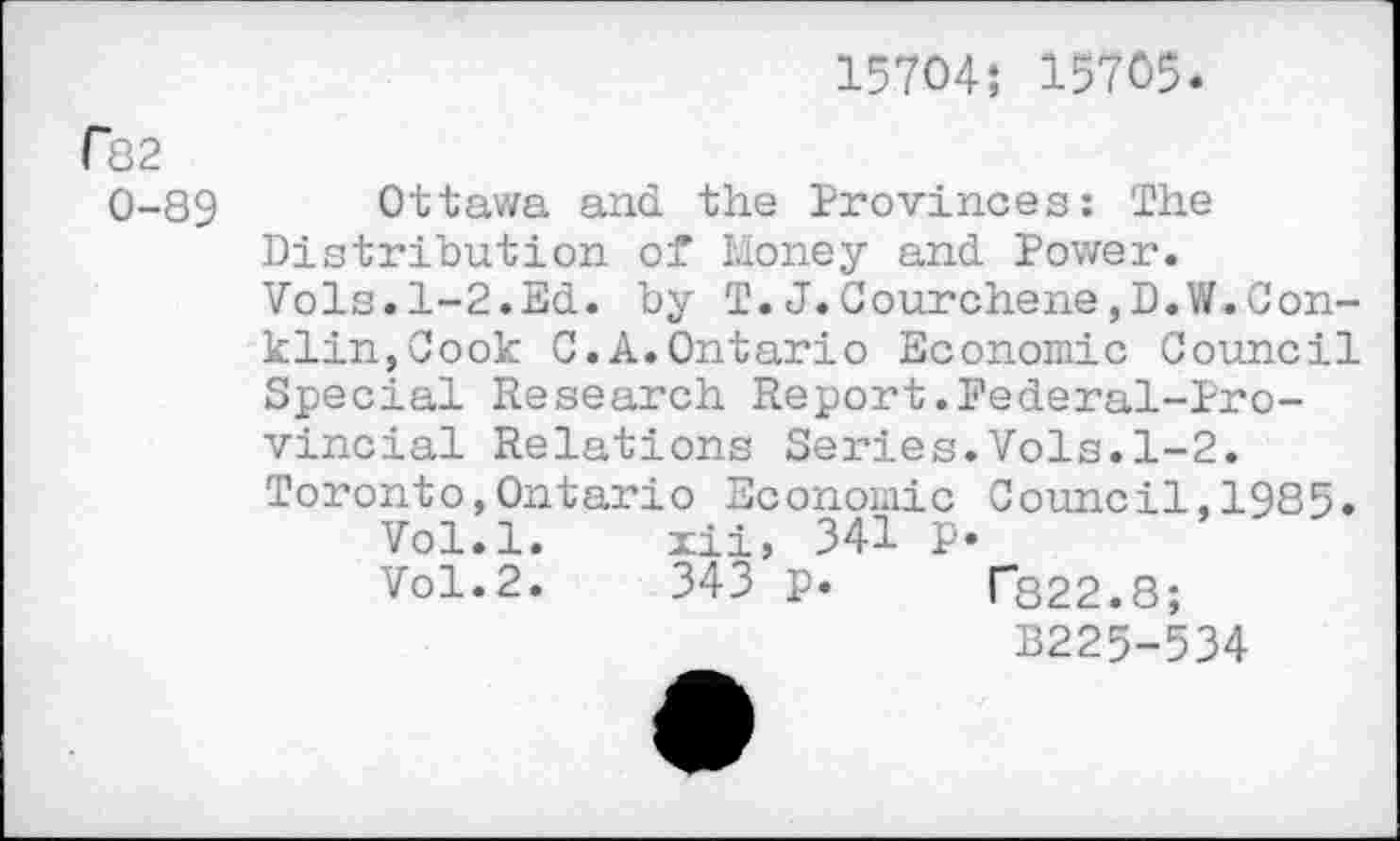 ﻿15704; 15705.
Г82
0-89 Ottawa and the Provinces; The Distribution of Money and Power. Vols.1-2.Ed. by T.J.Courchene,D.W.Conklin, Cook C.A.Ontario Economic Council Special Research Report.Federal-Provincial Relations Series.Vols.1-2. Toronto,Ontario Economic Council,1985.
Vol.l.	xii, 341 p.
Vol.2.	343 p. Г822.8;
B225-534